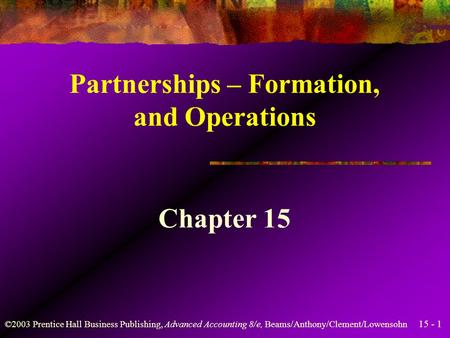15 - 1 ©2003 Prentice Hall Business Publishing, Advanced Accounting 8/e, Beams/Anthony/Clement/Lowensohn Partnerships – Formation, and Operations Chapter.