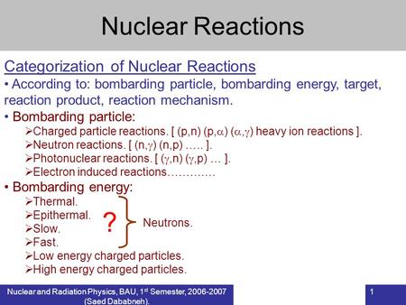 Nuclear and Radiation Physics, BAU, 1 st Semester, 2006-2007 (Saed Dababneh). 1 Nuclear Reactions Categorization of Nuclear Reactions According to: bombarding.