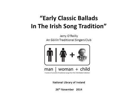 “Early Classic Ballads In The Irish Song Tradition” Jerry O’Reilly An Góilín Traditional Singers Club National Library of Ireland 26 th November 2014.