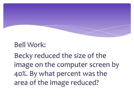 Bell Work: Becky reduced the size of the image on the computer screen by 40%. By what percent was the area of the image reduced?