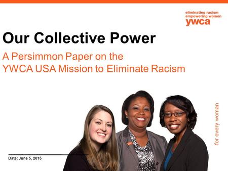 For every woman Date: June 5, 2015 Our Collective Power A Persimmon Paper on the YWCA USA Mission to Eliminate Racism.