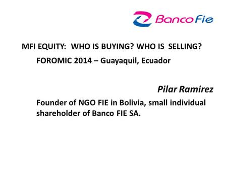 MFI EQUITY: WHO IS BUYING? WHO IS SELLING? FOROMIC 2014 – Guayaquil, Ecuador Pilar Ramirez Founder of NGO FIE in Bolivia, small individual shareholder.
