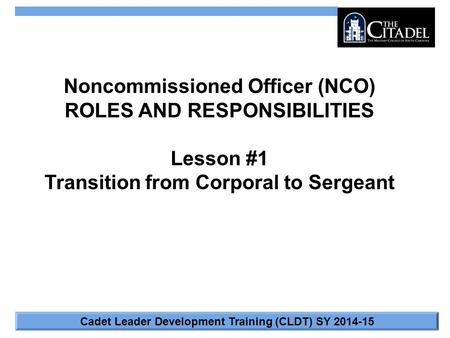 Cadet Leader Development Training (CLDT) SY 2014-15 Noncommissioned Officer (NCO) ROLES AND RESPONSIBILITIES Lesson #1 Transition from Corporal to Sergeant.
