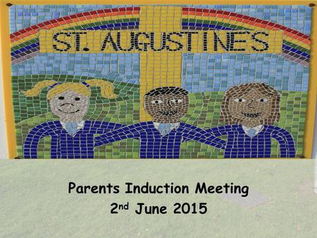 Parents Induction Meeting 2 nd June 2015. Aims of the Session  Share the ethos of St. Augustine’s Catholic Primary School.  Find out arrangements for.