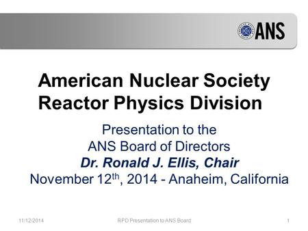 American Nuclear Society Reactor Physics Division Presentation to the ANS Board of Directors Dr. Ronald J. Ellis, Chair November 12 th, 2014 - Anaheim,