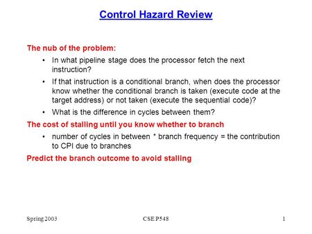 Spring 2003CSE P5481 Control Hazard Review The nub of the problem: In what pipeline stage does the processor fetch the next instruction? If that instruction.