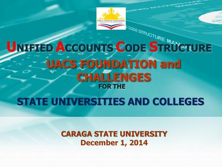 U NIFIED A CCOUNTS C ODE S TRUCTURE FOR THE CARAGA STATE UNIVERSITY December 1, 2014 UACS FOUNDATION and CHALLENGES STATE UNIVERSITIES AND COLLEGES.
