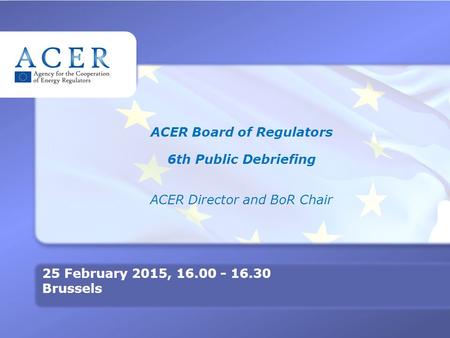 TITRE ACER Board of Regulators 6th Public Debriefing ACER Director and BoR Chair 25 February 2015, 16.00 - 16.30 Brussels.