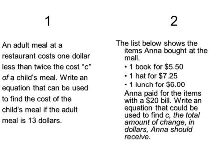 12 An adult meal at a restaurant costs one dollar less than twice the cost “c” of a child’s meal. Write an equation that can be used to find the cost of.
