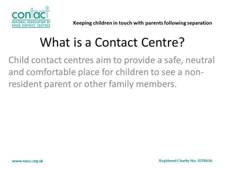 Keeping children in touch with parents following separation Registered Charity No. 1078636 www.naccc.org.uk What is a Contact Centre? Child contact centres.