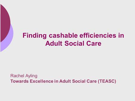 Finding cashable efficiencies in Adult Social Care Rachel Ayling Towards Excellence in Adult Social Care (TEASC)