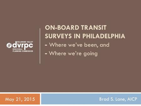 ON-BOARD TRANSIT SURVEYS IN PHILADELPHIA - Where we’ve been, and - Where we’re going Brad S. Lane, AICP May 21, 2015.