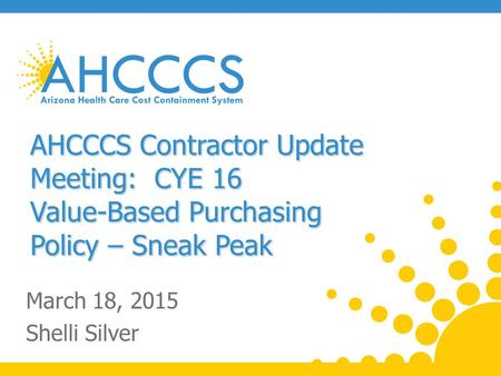 AHCCCS Contractor Update Meeting: CYE 16 Value-Based Purchasing Policy – Sneak Peak March 18, 2015 Shelli Silver.