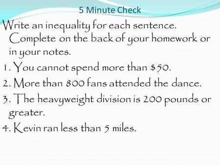 5 Minute Check Write an inequality for each sentence. Complete on the back of your homework or in your notes. 1. You cannot spend more than $50. 2. More.