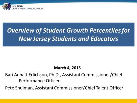 New Jersey DEPARTMENT OF EDUCATION Overview of Student Growth Percentiles for New Jersey Students and Educators March 4, 2015 Bari Anhalt Erlichson, Ph.D.,
