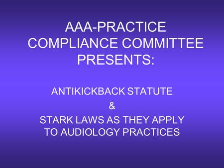 AAA-PRACTICE COMPLIANCE COMMITTEE PRESENTS: ANTIKICKBACK STATUTE & STARK LAWS AS THEY APPLY TO AUDIOLOGY PRACTICES.