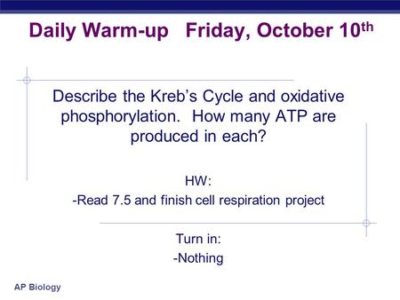 AP Biology Daily Warm-up Friday, October 10 th Describe the Kreb’s Cycle and oxidative phosphorylation. How many ATP are produced in each? HW: -Read 7.5.
