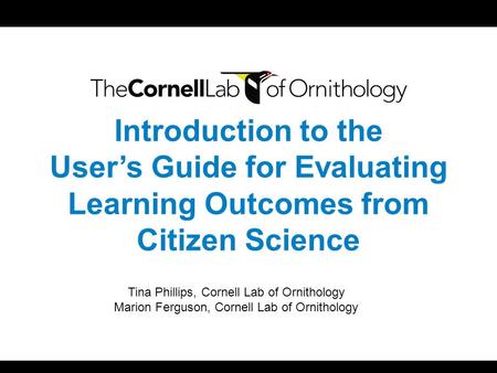 Introduction to the User’s Guide for Evaluating Learning Outcomes from Citizen Science Tina Phillips, Cornell Lab of Ornithology Marion Ferguson, Cornell.
