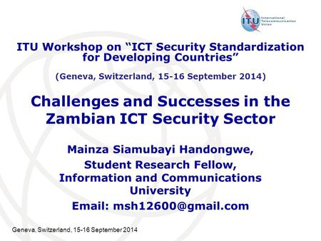 Geneva, Switzerland, 15-16 September 2014 Challenges and Successes in the Zambian ICT Security Sector Mainza Siamubayi Handongwe, Student Research Fellow,
