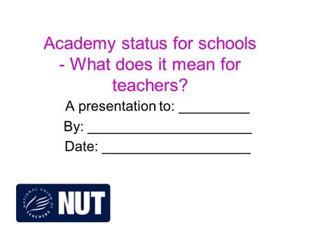 Academy status for schools - What does it mean for teachers? A presentation to: _________ By: _____________________ Date: ___________________.