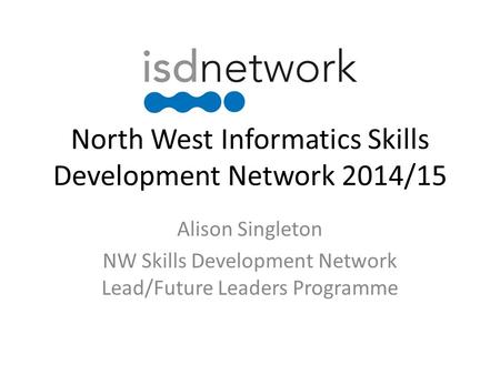 North West Informatics Skills Development Network 2014/15 Alison Singleton NW Skills Development Network Lead/Future Leaders Programme.