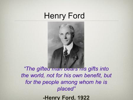 Henry Ford “The gifted man bears his gifts into the world, not for his own benefit, but for the people among whom he is placed” -Henry Ford, 1922.