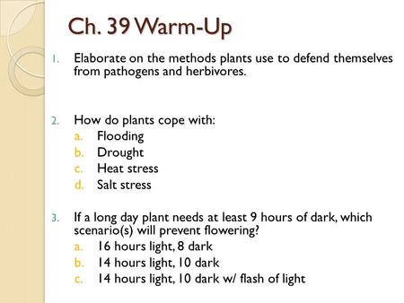 Ch. 39 Warm-Up 1. Elaborate on the methods plants use to defend themselves from pathogens and herbivores. 2. How do plants cope with: a.Flooding b.Drought.