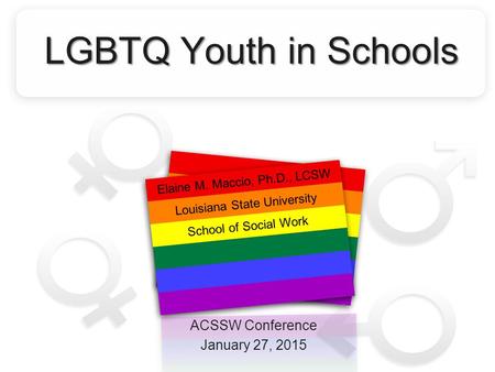 LGBTQ Youth in Schools ACSSW Conference January 27, 2015 Elaine M. Maccio, Ph.D., LCSW Louisiana State University School of Social Work.