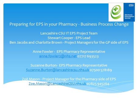 Preparing for EPS in your Pharmacy - Business Process Change Lancashire CSU IT EPS Project Team Stewart Cooper - EPS Lead Ben Jacobs and Charlotte Brown.