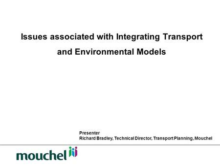 Issues associated with Integrating Transport and Environmental Models Presenter Richard Bradley, Technical Director, Transport Planning, Mouchel.