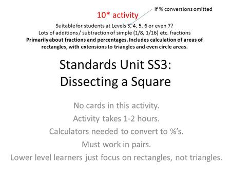 Standards Unit SS3: Dissecting a Square No cards in this activity. Activity takes 1-2 hours. Calculators needed to convert to %’s. Must work in pairs.
