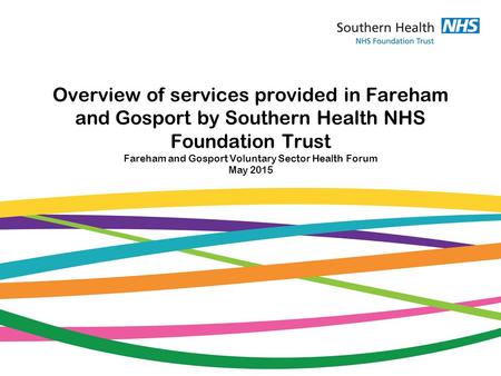 Overview of services provided in Fareham and Gosport by Southern Health NHS Foundation Trust Fareham and Gosport Voluntary Sector Health Forum May 2015.