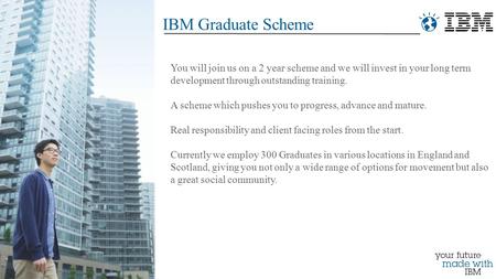 IBM Graduate Scheme You will join us on a 2 year scheme and we will invest in your long term development through outstanding training. A scheme which pushes.