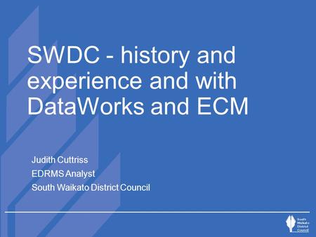 SWDC - history and experience and with DataWorks and ECM Judith Cuttriss EDRMS Analyst South Waikato District Council.