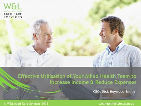Effective Utilisation of Your Allied Health Team to Increase Income & Reduce Expenses CEO: Nick Heywood-Smith © W&L Aged Care Services 2015 wellnesslifestyles.com.au.