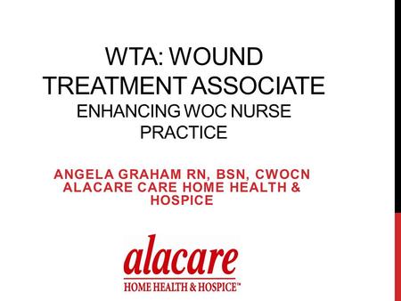 WTA: WOUND TREATMENT ASSOCIATE ENHANCING WOC NURSE PRACTICE ANGELA GRAHAM RN, BSN, CWOCN ALACARE CARE HOME HEALTH & HOSPICE.