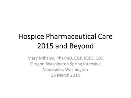 Hospice Pharmaceutical Care 2015 and Beyond Mary Mihalyo, PharmD, CGP, BCPS, CDE Oregon-Washington Spring Intensive Vancouver, Washington 23 March 2015.