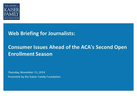 Web Briefing for Journalists: Consumer Issues Ahead of the ACA's Second Open Enrollment Season Thursday, November 13, 2014 Presented by the Kaiser Family.