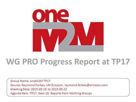 WG PRO Progress Report at TP17 Group Name: oneM2M TP17 Source: Raymond Forbes, LM Ericsson, Meeting Date: 2015-05-18 to 2015-05-22.
