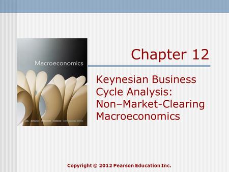 Chapter 12 Keynesian Business Cycle Analysis: Non–Market-Clearing Macroeconomics Copyright © 2012 Pearson Education Inc.