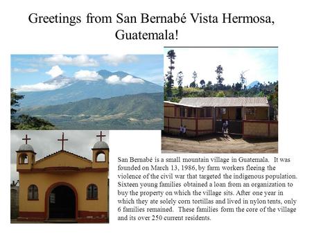 Greetings from San Bernabé Vista Hermosa, Guatemala! San Bernabé is a small mountain village in Guatemala. It was founded on March 13, 1986, by farm workers.