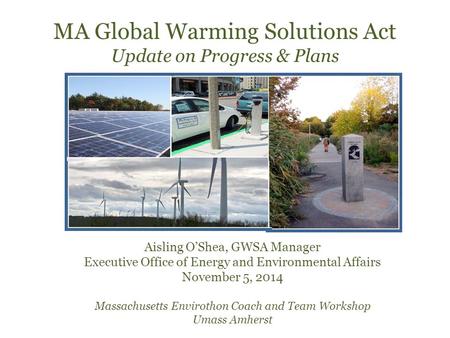 MA Global Warming Solutions Act Update on Progress & Plans Aisling O’Shea, GWSA Manager Executive Office of Energy and Environmental Affairs November 5,