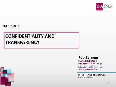 CONFIDENTIALITY AND TRANSPARENCY ENOHE CONFERENCE, INNSBRUCK, AUSTRIA, MAY 2015. Rob Behrens Chief Executive and Independent Adjudicator ENOHE 2015
