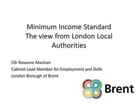 Minimum Income Standard The view from London Local Authorities Cllr Roxanne Mashari Cabinet Lead Member for Employment and Skills London Borough of Brent.