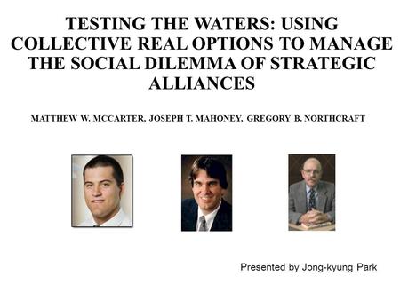 TESTING THE WATERS: USING COLLECTIVE REAL OPTIONS TO MANAGE THE SOCIAL DILEMMA OF STRATEGIC ALLIANCES Presented by Jong-kyung Park MATTHEW W. MCCARTER,