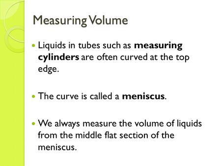Measuring Volume Liquids in tubes such as measuring cylinders are often curved at the top edge. The curve is called a meniscus. We always measure the volume.