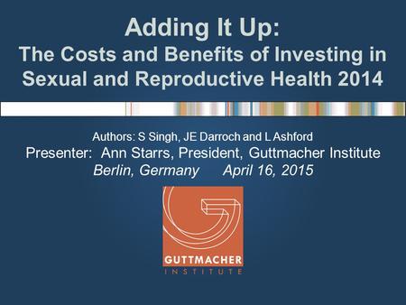 Adding It Up: The Costs and Benefits of Investing in Sexual and Reproductive Health 2014 Authors: S Singh, JE Darroch and L Ashford Presenter: Ann Starrs,