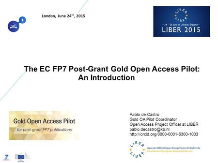 The EC FP7 Post-Grant Gold Open Access Pilot: An Introduction Pablo de Castro Gold OA Pilot Coordinator Open Access Project Officer at LIBER