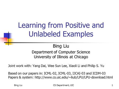 Bing LiuCS Department, UIC1 Learning from Positive and Unlabeled Examples Bing Liu Department of Computer Science University of Illinois at Chicago Joint.