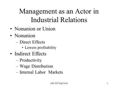 LIR 858/Mgt Strat1 Management as an Actor in Industrial Relations Nonunion or Union Nonunion –Direct Effects Lowers profitability Indirect Effects –Productivity.